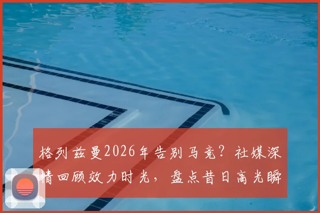 格列兹曼2026年告别马竞？社媒深情回顾效力时光，盘点昔日高光瞬间与球迷致敬语录