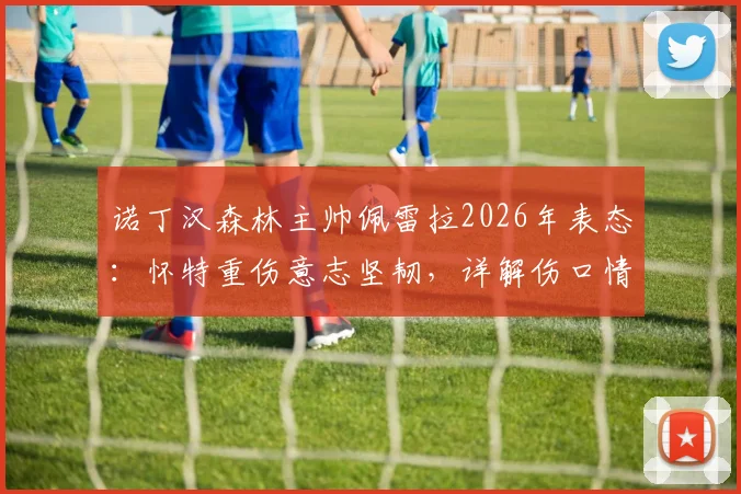 诺丁汉森林主帅佩雷拉2026年表态：怀特重伤意志坚韧，详解伤口情况与复出展望