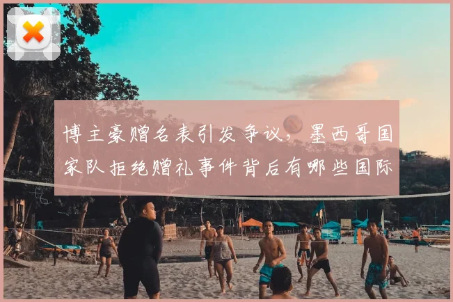 博主豪赠名表引发争议，墨西哥国家队拒绝赠礼事件背后有哪些国际体育规则需遵守？