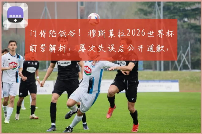 门将陷低谷!穆斯莱拉2026世界杯前景解析,屡次失误后公开道歉,乌拉圭防线何去何从