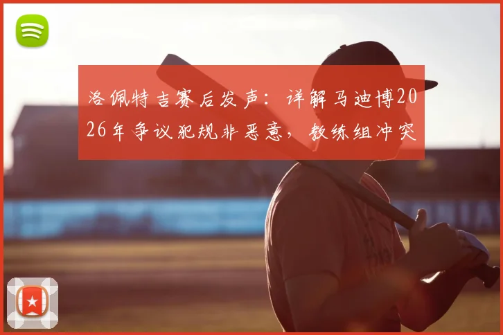 洛佩特吉赛后发声:详解马迪博2026年争议犯规非恶意,教练组冲突细节引热议