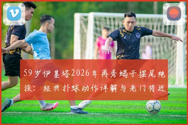 59岁伊基塔2026年再秀蝎子摆尾绝技：经典扑球动作详解与老门将近况回顾