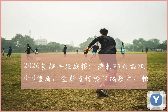 2026英超半场战报:热刺vs利兹联0-0僵局,金斯基惊险门线救主,帕利尼亚屡造威胁