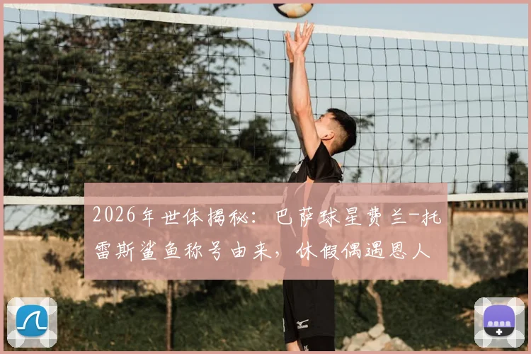 2026年世体揭秘：巴萨球星费兰-托雷斯鲨鱼称号由来，休假偶遇恩人UFC选手背后的故事