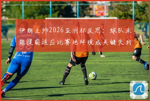 伊朗主帅2026亚洲杯反思:球队未能提前适应比赛地环境成关键失利因素,专业分析备战教训