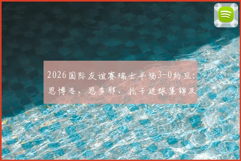2026国际友谊赛瑞士半场3-0约旦：恩博洛、恩多耶、扎卡进球集锦及全场录像回放观看指南