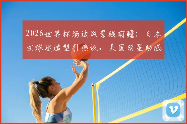 2026世界杯场边风景线前瞻：日本女球迷造型引热议，美国明星助威团成焦点