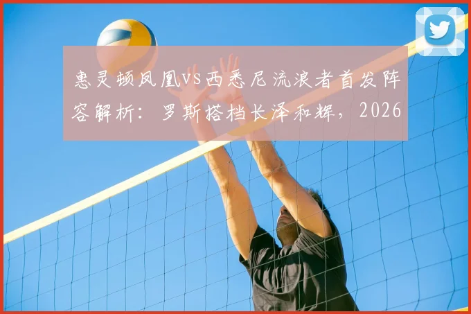 惠灵顿凤凰vs西悉尼流浪者首发阵容解析:罗斯搭档长泽和辉,2026赛季关键战看点