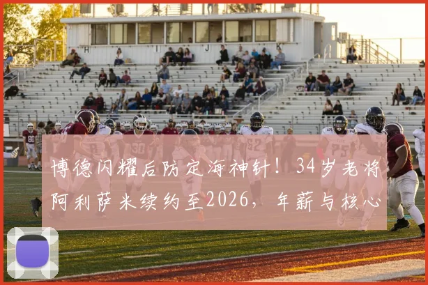 博德闪耀后防定海神针！34岁老将阿利萨米续约至2026，年薪与核心作用解读，附球队后防线分析