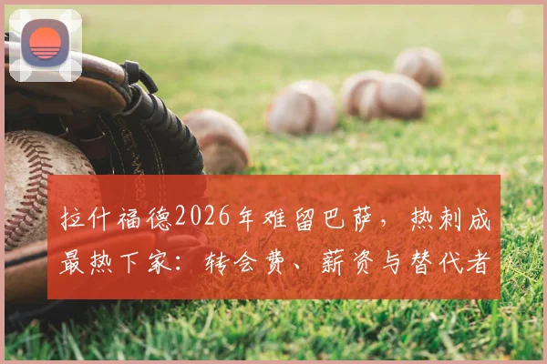 拉什福德2026年难留巴萨，热刺成最热下家：转会费、薪资与替代者深度分析
