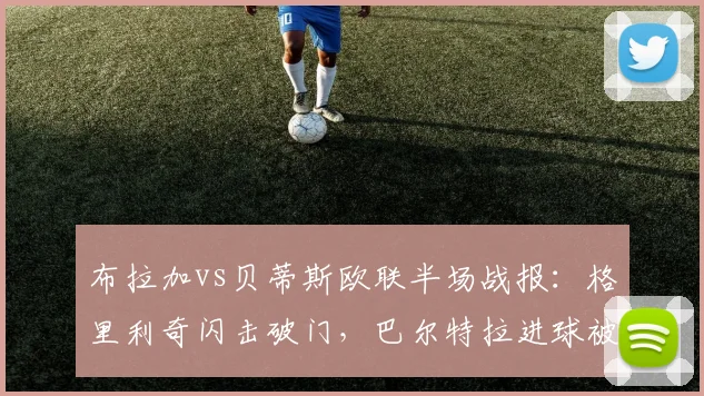 布拉加vs贝蒂斯欧联半场战报：格里利奇闪击破门，巴尔特拉进球被吹引争议，实时比分1-0