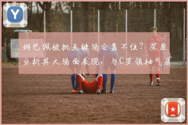 姆巴佩被批关键场合靠不住？深度分析其大场面表现，与C罗领袖气质的对比差距在哪
