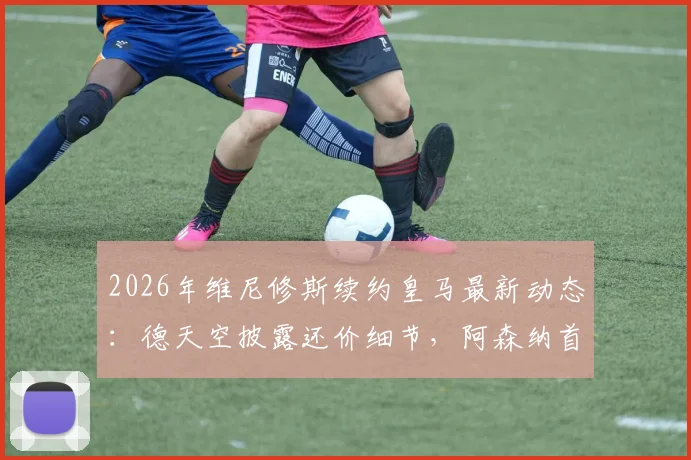 2026年维尼修斯续约皇马最新动态：德天空披露还价细节，阿森纳首份报价即将到来，球员未来走向分析