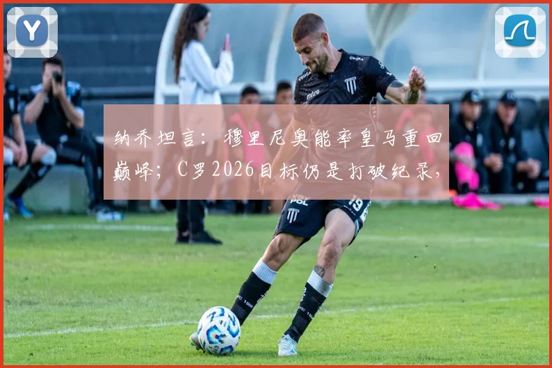 纳乔坦言：穆里尼奥能率皇马重回巅峰；C罗2026目标仍是打破纪录，传奇不停步