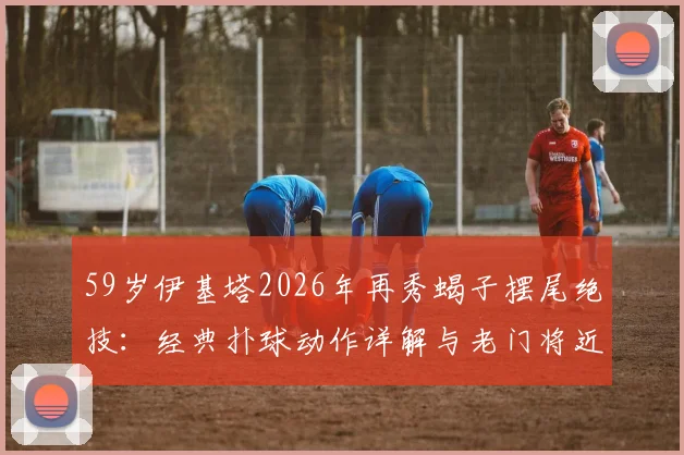 59岁伊基塔2026年再秀蝎子摆尾绝技:经典扑球动作详解与老门将近况回顾