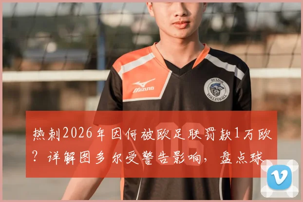 热刺2026年因何被欧足联罚款1万欧？详解图多尔受警告影响，盘点球队欧战纪律问题