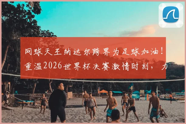 网球天王纳达尔跨界为足球加油!重温2026世界杯决赛激情时刻,力挺西班牙队夺冠征程