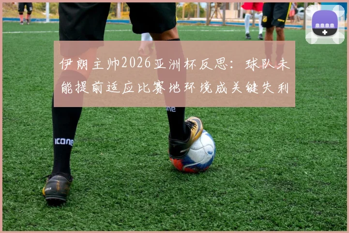 伊朗主帅2026亚洲杯反思：球队未能提前适应比赛地环境成关键失利因素，专业分析备战教训