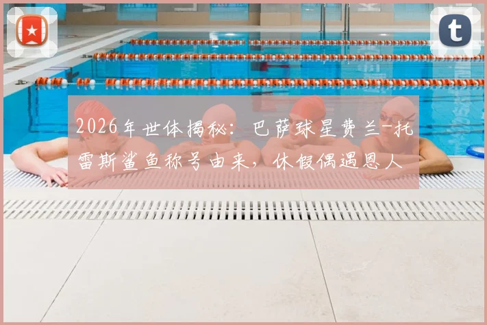 2026年世体揭秘：巴萨球星费兰-托雷斯鲨鱼称号由来，休假偶遇恩人UFC选手背后的故事