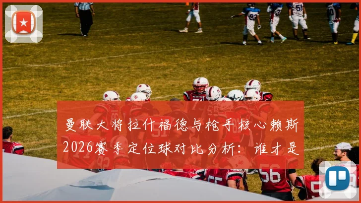 曼联大将拉什福德与枪手核心赖斯2026赛季定位球对比分析:谁才是球队关键一锤定音者?