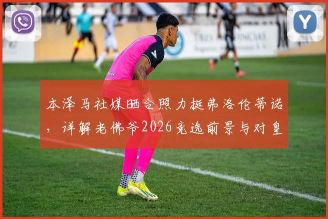 本泽马社媒晒合照力挺弗洛伦蒂诺，详解老佛爷2026竞选前景与对皇马历史贡献