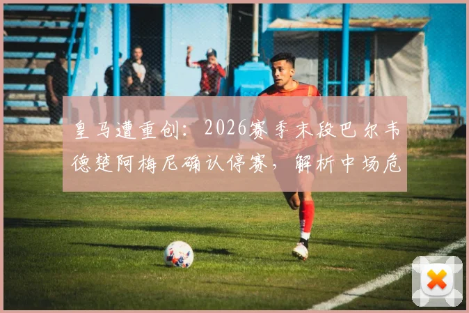 皇马遭重创:2026赛季末段巴尔韦德楚阿梅尼确认停赛,解析中场危机与应对策略