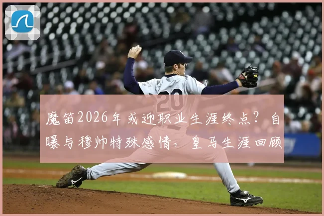 魔笛2026年或迎职业生涯终点？自曝与穆帅特殊感情，皇马生涯回顾
