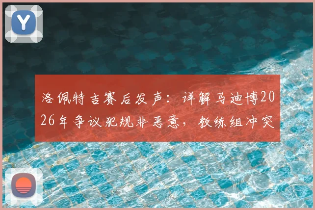 洛佩特吉赛后发声：详解马迪博2026年争议犯规非恶意，教练组冲突细节引热议