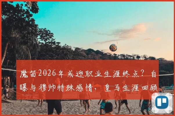 魔笛2026年或迎职业生涯终点？自曝与穆帅特殊感情，皇马生涯回顾