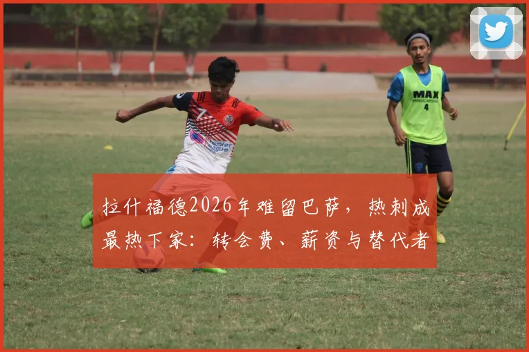 拉什福德2026年难留巴萨,热刺成最热下家:转会费、薪资与替代者深度分析