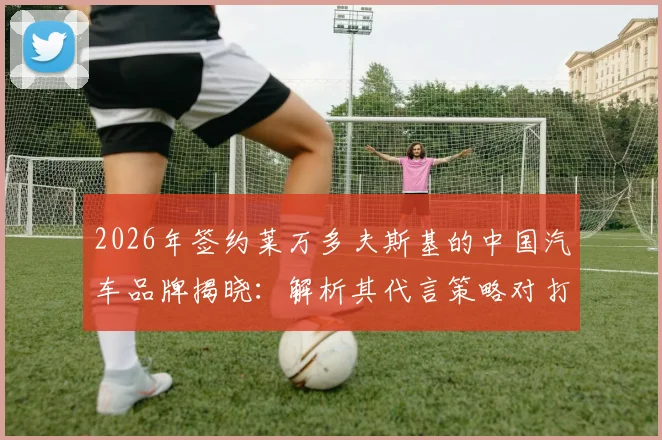 2026年签约莱万多夫斯基的中国汽车品牌揭晓：解析其代言策略对打开中国市场的关键影响