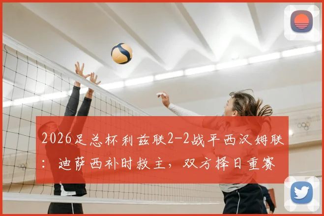 2026足总杯利兹联2-2战平西汉姆联:迪萨西补时救主,双方择日重赛决战