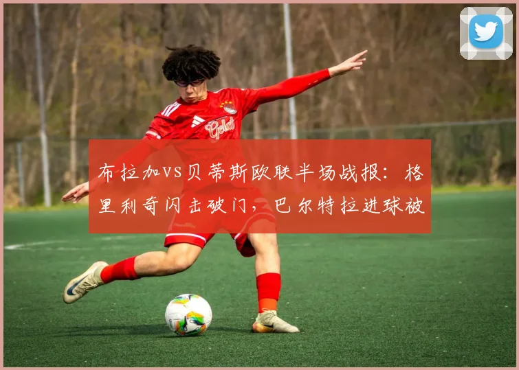 布拉加vs贝蒂斯欧联半场战报：格里利奇闪击破门，巴尔特拉进球被吹引争议，实时比分1-0
