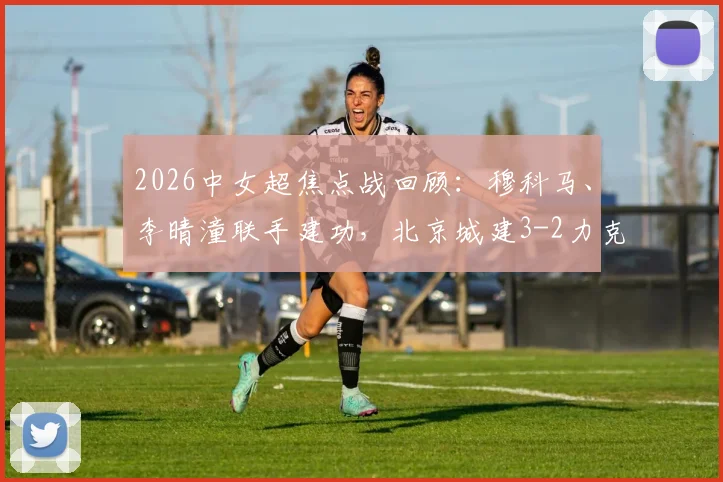 2026中女超焦点战回顾：穆科马、李晴潼联手建功，北京城建3-2力克江苏南京，附比赛集锦与积分榜解析