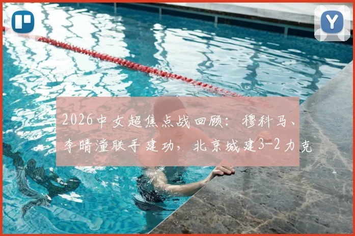 2026中女超焦点战回顾：穆科马、李晴潼联手建功，北京城建3-2力克江苏南京，附比赛集锦与积分榜解析