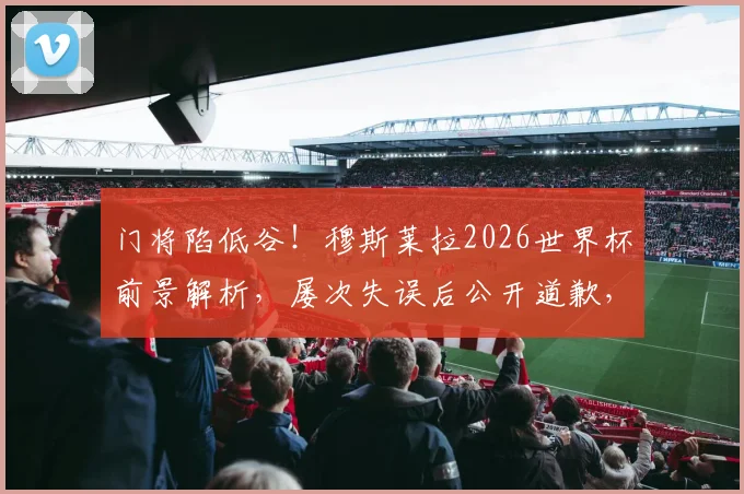 门将陷低谷！穆斯莱拉2026世界杯前景解析，屡次失误后公开道歉，乌拉圭防线何去何从