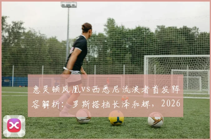 惠灵顿凤凰vs西悉尼流浪者首发阵容解析:罗斯搭档长泽和辉,2026赛季关键战看点