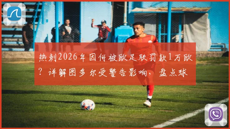 热刺2026年因何被欧足联罚款1万欧?详解图多尔受警告影响,盘点球队欧战纪律问题