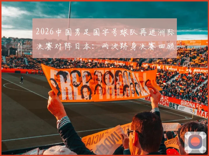 2026中国男足国字号球队再进洲际决赛对阵日本:两次跻身决赛回顾与关键战役分析