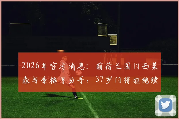 2026年官方消息：前荷兰国门西莱森与奈梅亨分手，37岁门将拒绝续约引发关注