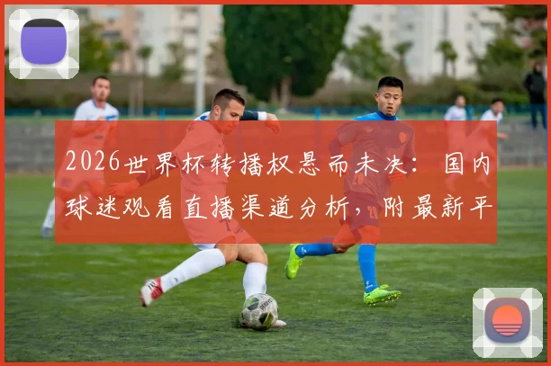 2026世界杯转播权悬而未决:国内球迷观看直播渠道分析,附最新平台信息指南