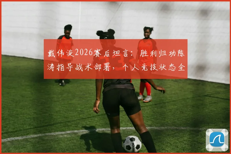 戴伟浚2026赛后坦言：胜利归功陈涛指导战术部署，个人竞技状态全面复苏