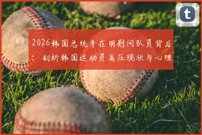 2026韩国总统李在明慰问队员背后：剖析韩国运动员高压现状与心理调整指南