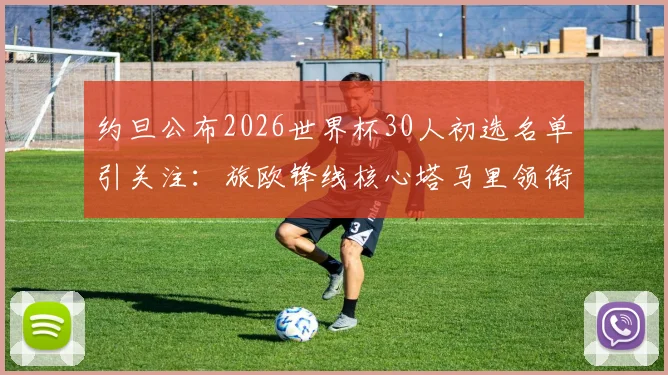 约旦公布2026世界杯30人初选名单引关注：旅欧锋线核心塔马里领衔，附新星球员与关键位置分析