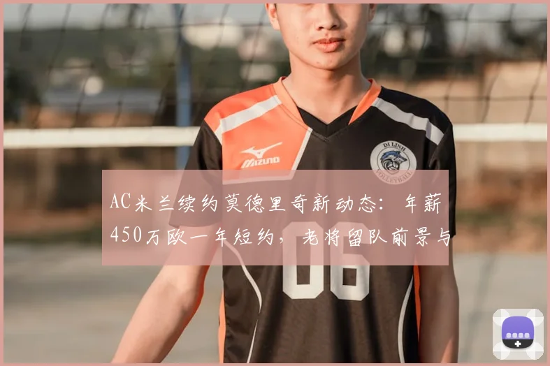 AC米兰续约莫德里奇新动态:年薪450万欧一年短约,老将留队前景与合同细节分析