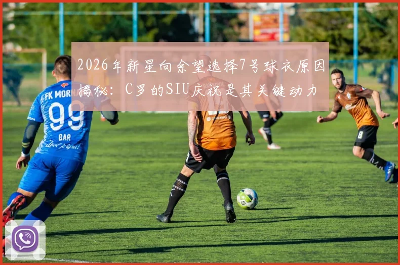 2026年新星向余望选择7号球衣原因揭秘：C罗的SIU庆祝是其关键动力，偶像力量如何塑造年轻球员