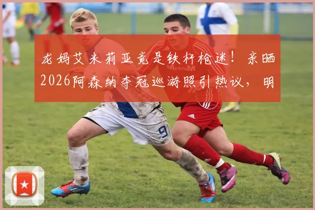 龙妈艾米莉亚竟是铁杆枪迷！亲晒2026阿森纳夺冠巡游照引热议，明星球迷如何撑腰爱队