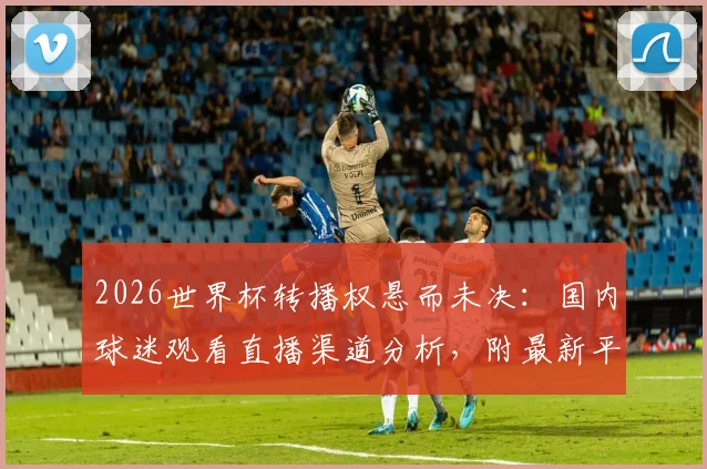 2026世界杯转播权悬而未决：国内球迷观看直播渠道分析，附最新平台信息指南