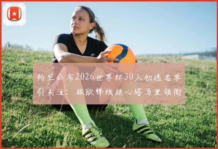 约旦公布2026世界杯30人初选名单引关注：旅欧锋线核心塔马里领衔，附新星球员与关键位置分析