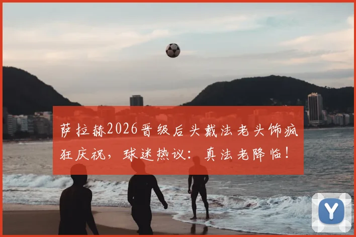 萨拉赫2026晋级后头戴法老头饰疯狂庆祝，球迷热议：真法老降临！附现场高清庆祝图集